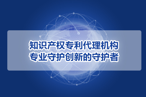 知識產權專利代理機構：專業守護創新的守護者